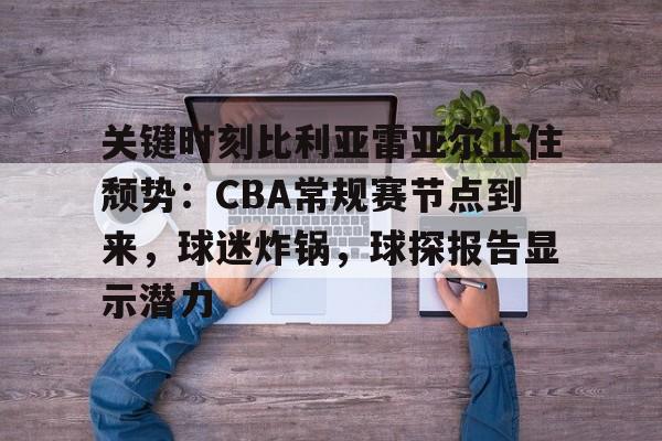 米兰体育入口-关键时刻比利亚雷亚尔止住颓势：CBA常规赛节点到来，球迷炸锅，球探报告显示潜力